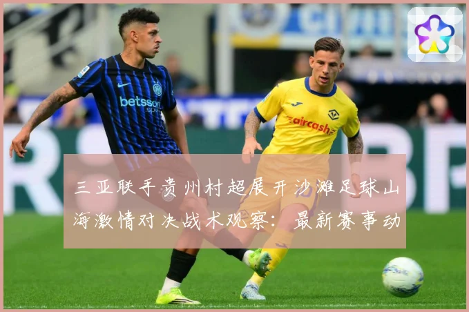 三亚联手贵州村超展开沙滩足球山海激情对决战术观察：最新赛事动态与深度分析