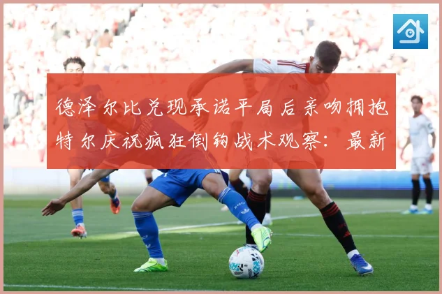 德泽尔比兑现承诺平局后亲吻拥抱特尔庆祝疯狂倒钩战术观察：最新赛事动态与深度分析