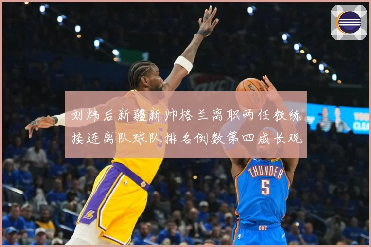 刘炜后新疆新帅格兰离职两任教练接连离队球队排名倒数第四成长观察：最新赛事动态与深度分析