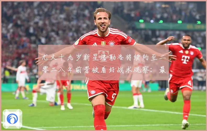 尤文十九岁新星格勒洛将续约至二零二八年前景被看好战术观察：最新赛事动态与深度分析