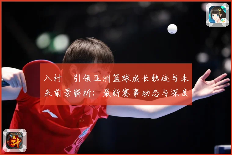 八村塁引领亚洲篮球成长轨迹与未来前景解析：最新赛事动态与深度分析
