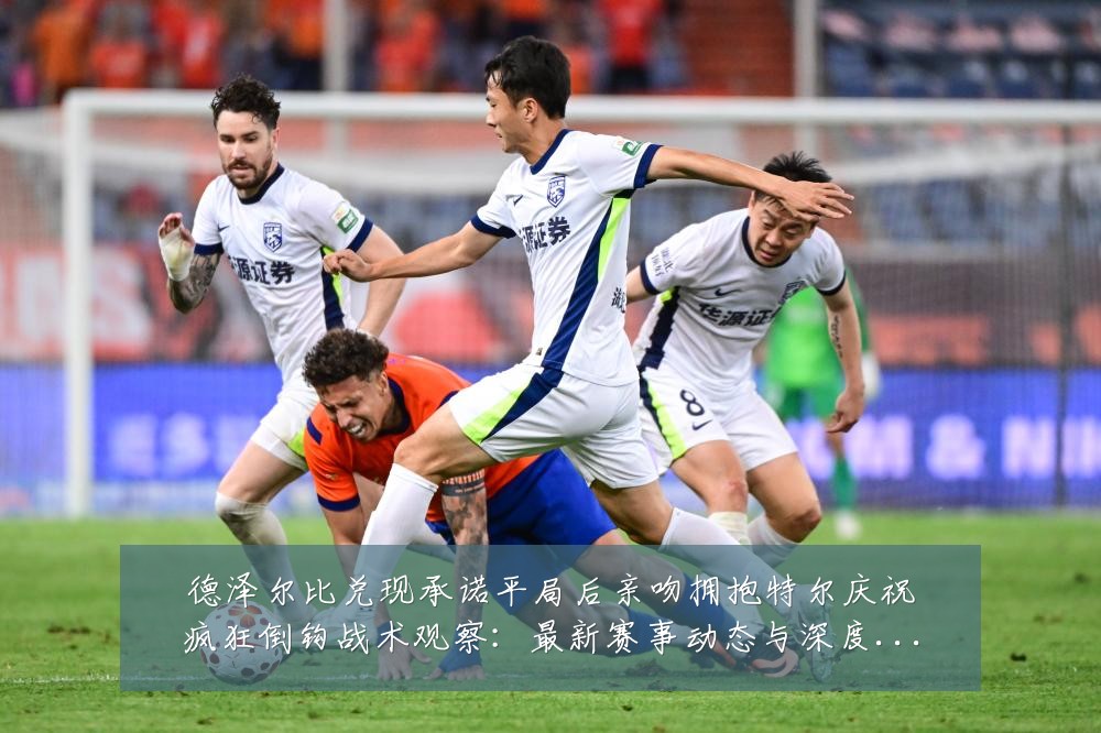 德泽尔比兑现承诺平局后亲吻拥抱特尔庆祝疯狂倒钩战术观察：最新赛事动态与深度分析