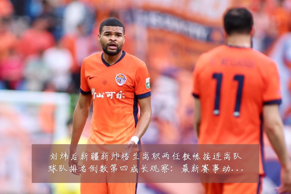 刘炜后新疆新帅格兰离职两任教练接连离队球队排名倒数第四成长观察：最新赛事动态与深度分析