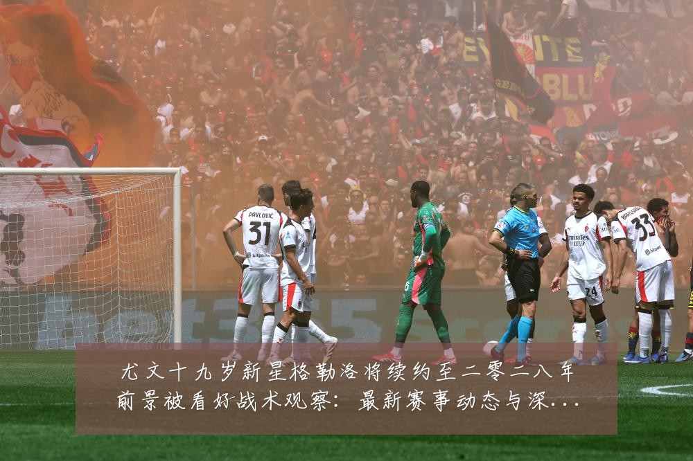 尤文十九岁新星格勒洛将续约至二零二八年前景被看好战术观察：最新赛事动态与深度分析