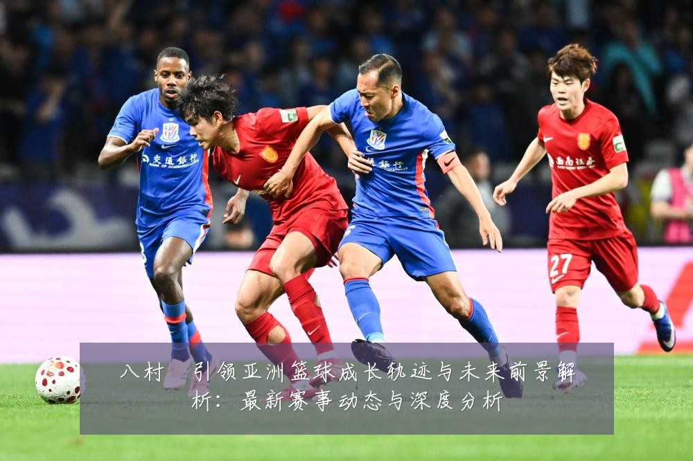 八村塁引领亚洲篮球成长轨迹与未来前景解析：最新赛事动态与深度分析